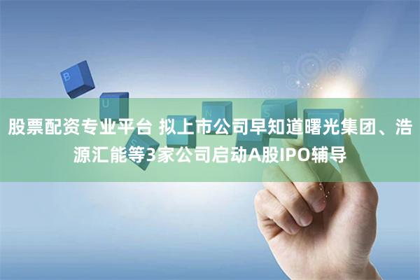 股票配资专业平台 拟上市公司早知道曙光集团、浩源汇能等3家公司启动A股IPO辅导