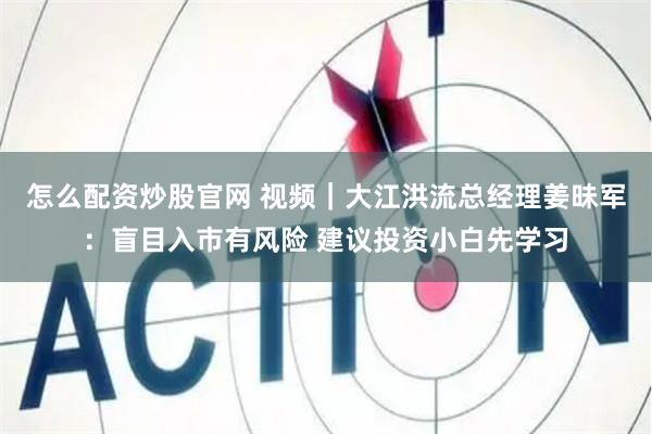 怎么配资炒股官网 视频｜大江洪流总经理姜昧军：盲目入市有风险 建议投资小白先学习