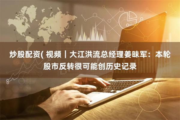 炒股配资( 视频｜大江洪流总经理姜昧军：本轮股市反转很可能创历史记录