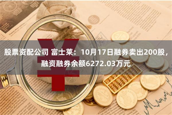 股票资配公司 富士莱：10月17日融券卖出200股，融资融券余额6272.03万元