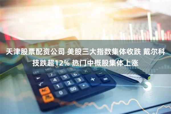 天津股票配资公司 美股三大指数集体收跌 戴尔科技跌超12% 热门中概股集体上涨
