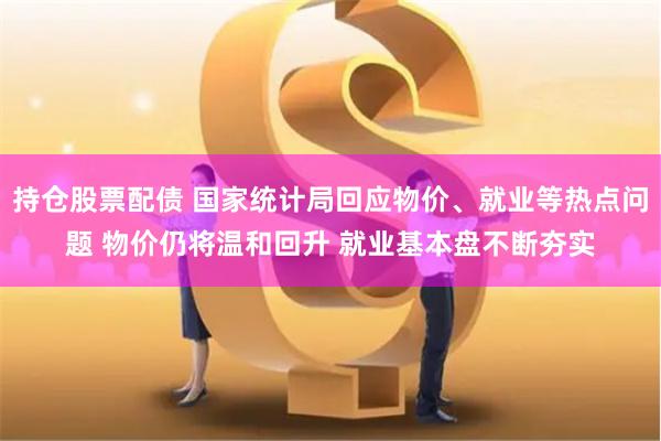 持仓股票配债 国家统计局回应物价、就业等热点问题 物价仍将温和回升 就业基本盘不断夯实