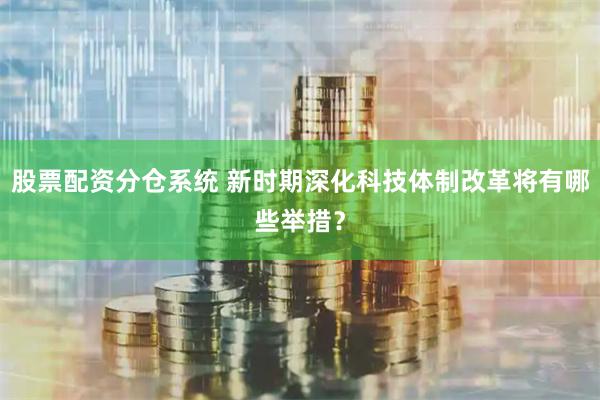 股票配资分仓系统 新时期深化科技体制改革将有哪些举措？