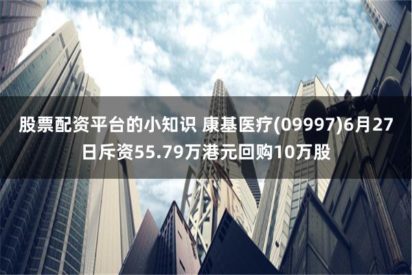 股票配资平台的小知识 康基医疗(09997)6月27日斥资55.79万港元回购10万股