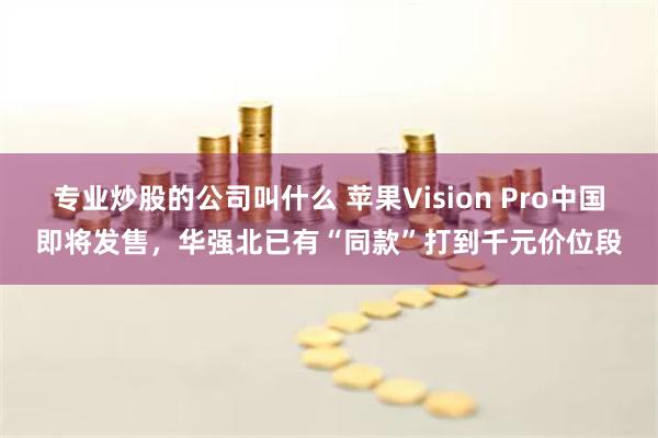 专业炒股的公司叫什么 苹果Vision Pro中国即将发售，华强北已有“同款”打到千元价位段