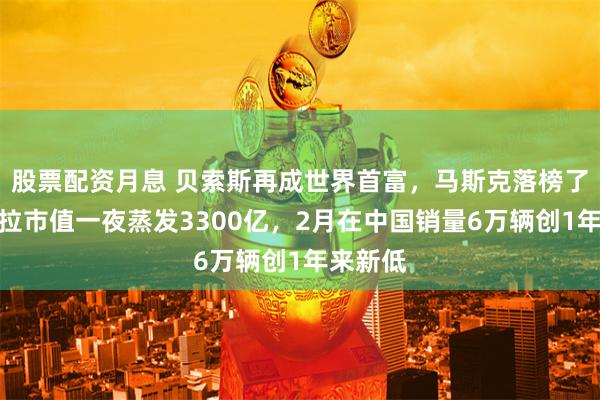 股票配资月息 贝索斯再成世界首富，马斯克落榜了！特斯拉市值一夜蒸发3300亿，2月在中国销量6万辆创1年来新低