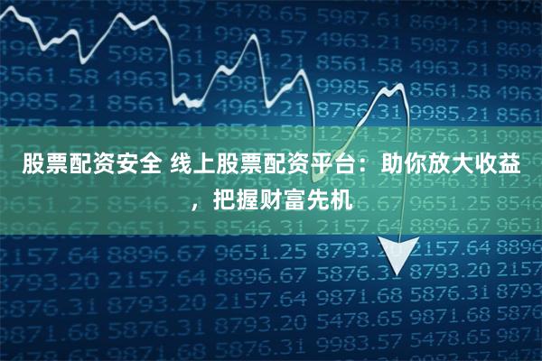 股票配资安全 线上股票配资平台：助你放大收益，把握财富先机