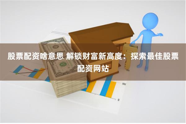 股票配资啥意思 解锁财富新高度：探索最佳股票配资网站