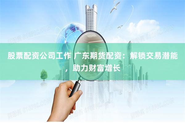 股票配资公司工作 广东期货配资：解锁交易潜能，助力财富增长
