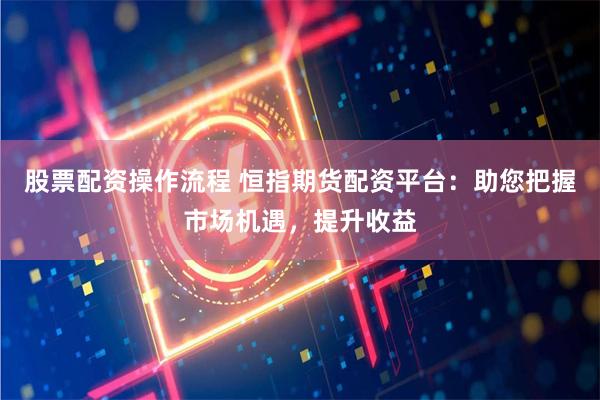 股票配资操作流程 恒指期货配资平台：助您把握市场机遇，提升收益