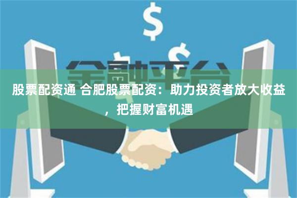 股票配资通 合肥股票配资：助力投资者放大收益，把握财富机遇