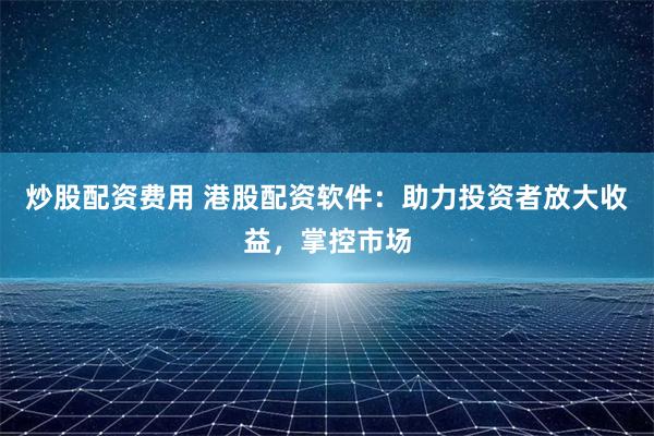 炒股配资费用 港股配资软件：助力投资者放大收益，掌控市场