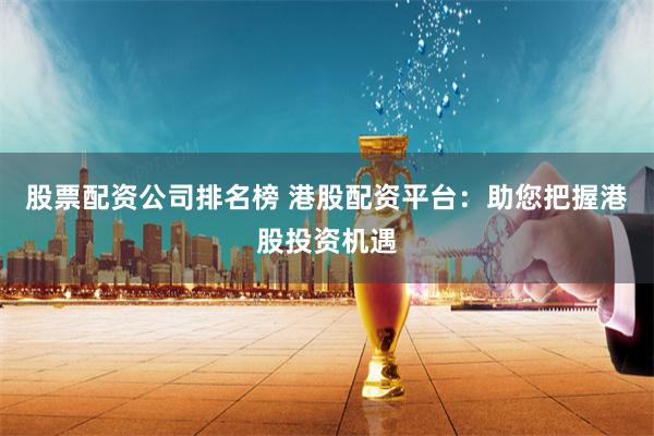 股票配资公司排名榜 港股配资平台：助您把握港股投资机遇