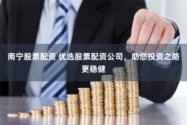 南宁股票配资 优选股票配资公司，助您投资之路更稳健