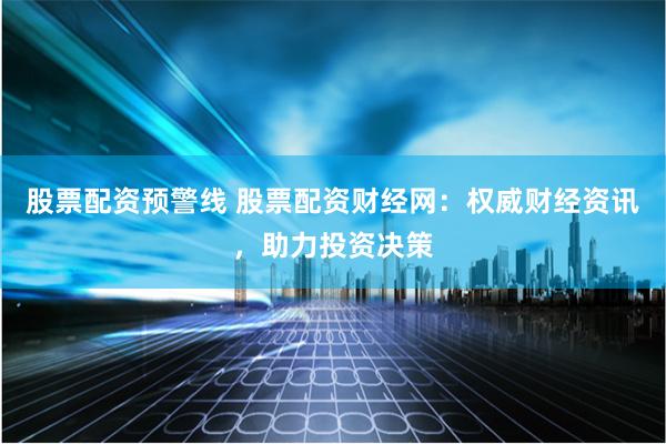 股票配资预警线 股票配资财经网：权威财经资讯，助力投资决策