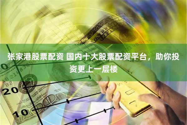 张家港股票配资 国内十大股票配资平台，助你投资更上一层楼