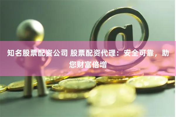 知名股票配资公司 股票配资代理：安全可靠，助您财富倍增