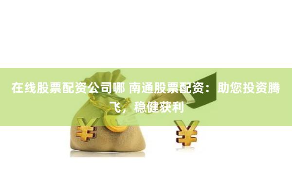 在线股票配资公司哪 南通股票配资：助您投资腾飞，稳健获利