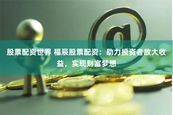股票配资世界 福辰股票配资：助力投资者放大收益，实现财富梦想