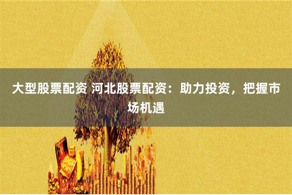 大型股票配资 河北股票配资：助力投资，把握市场机遇