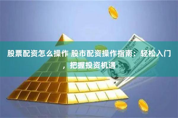 股票配资怎么操作 股市配资操作指南：轻松入门，把握投资机遇