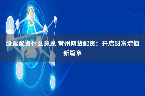 股票配资什么意思 常州期货配资：开启财富增值新篇章
