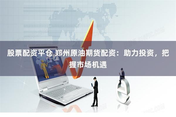 股票配资平仓 郑州原油期货配资：助力投资，把握市场机遇