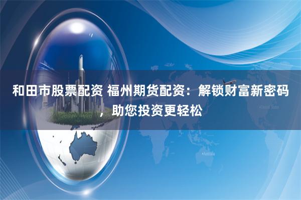 和田市股票配资 福州期货配资：解锁财富新密码，助您投资更轻松