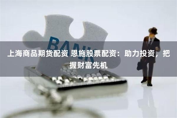 上海商品期货配资 恩施股票配资：助力投资，把握财富先机